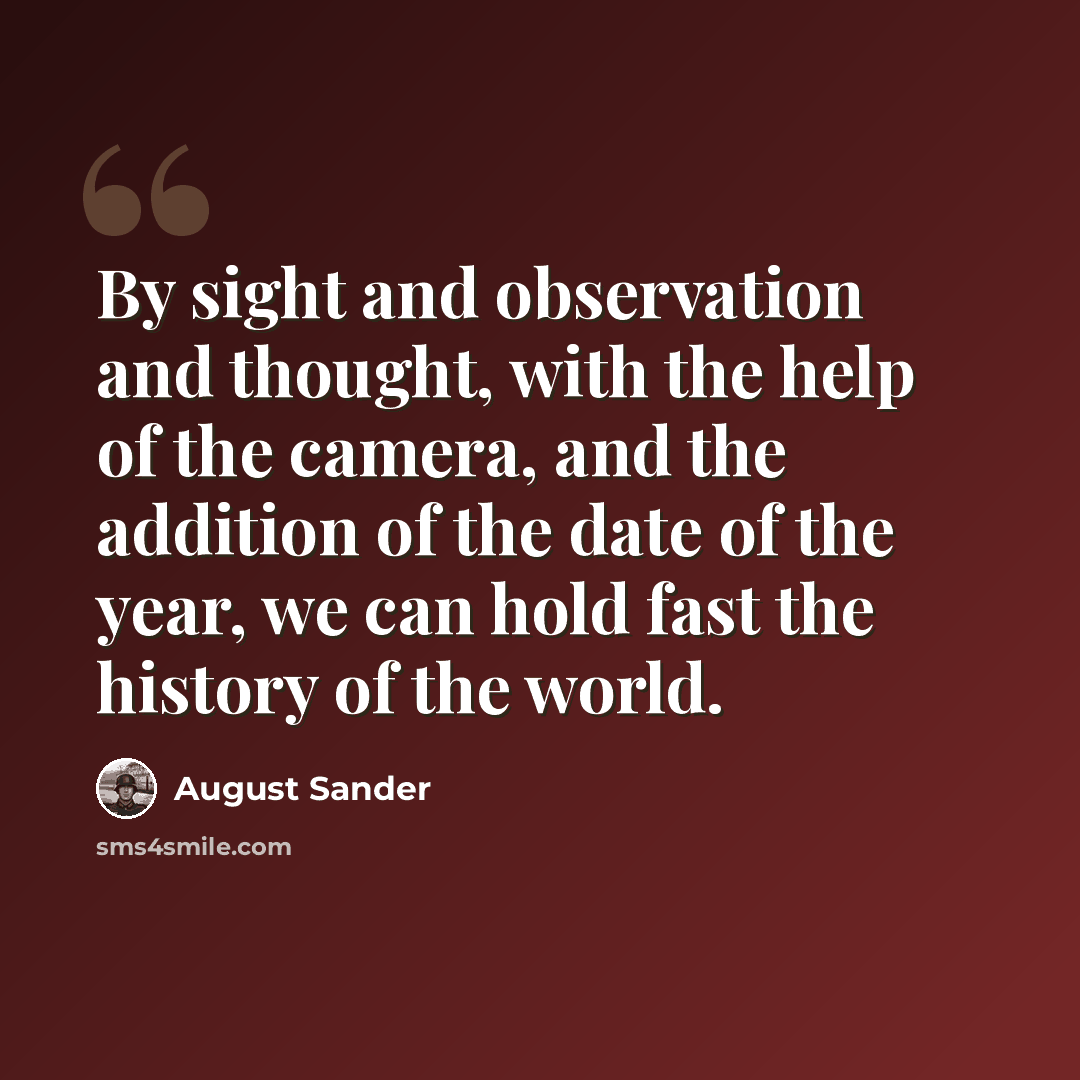 “By sight and observation and thought, with the help of the camera, and the addition of the date of the year, we can hold fast the history of the world.” quote by August Sander