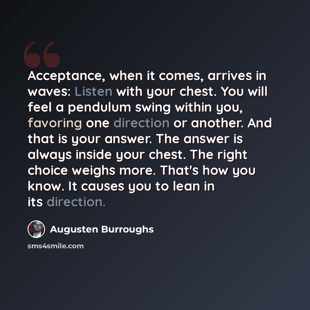 “Acceptance, when it comes, arrives in waves: Listen with your chest. You will feel a pendulum swing within you, favoring one direction or another. And that is your answer. The answer is always inside your chest. The right choice weighs more. That's how you know. It causes you to lean in its…” quote by Augusten Burroughs