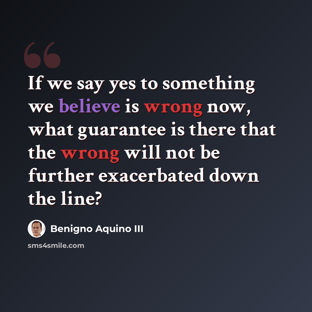 “If we say yes to something we believe is wrong now, what guarantee is there that the wrong will not be further exacerbated down the line?” quote by Benigno Aquino III