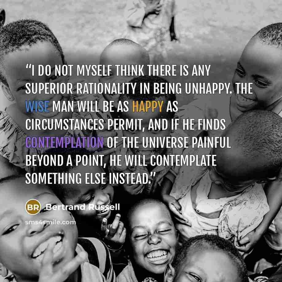 “I do not myself think there is any superior rationality in being unhappy. The wise man will be as happy as circumstances permit, and if he finds contemplation of the universe painful beyond a point, he will contemplate something else instead.” quote by Bertrand Russell