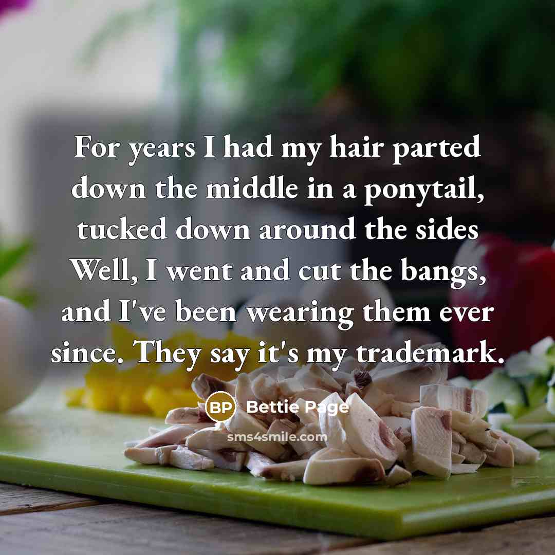 “For years I had my hair parted down the middle in a ponytail, tucked down around the sides Well, I went and cut the bangs, and I've been wearing them ever since. They say it's my trademark.” quote by Bettie Page