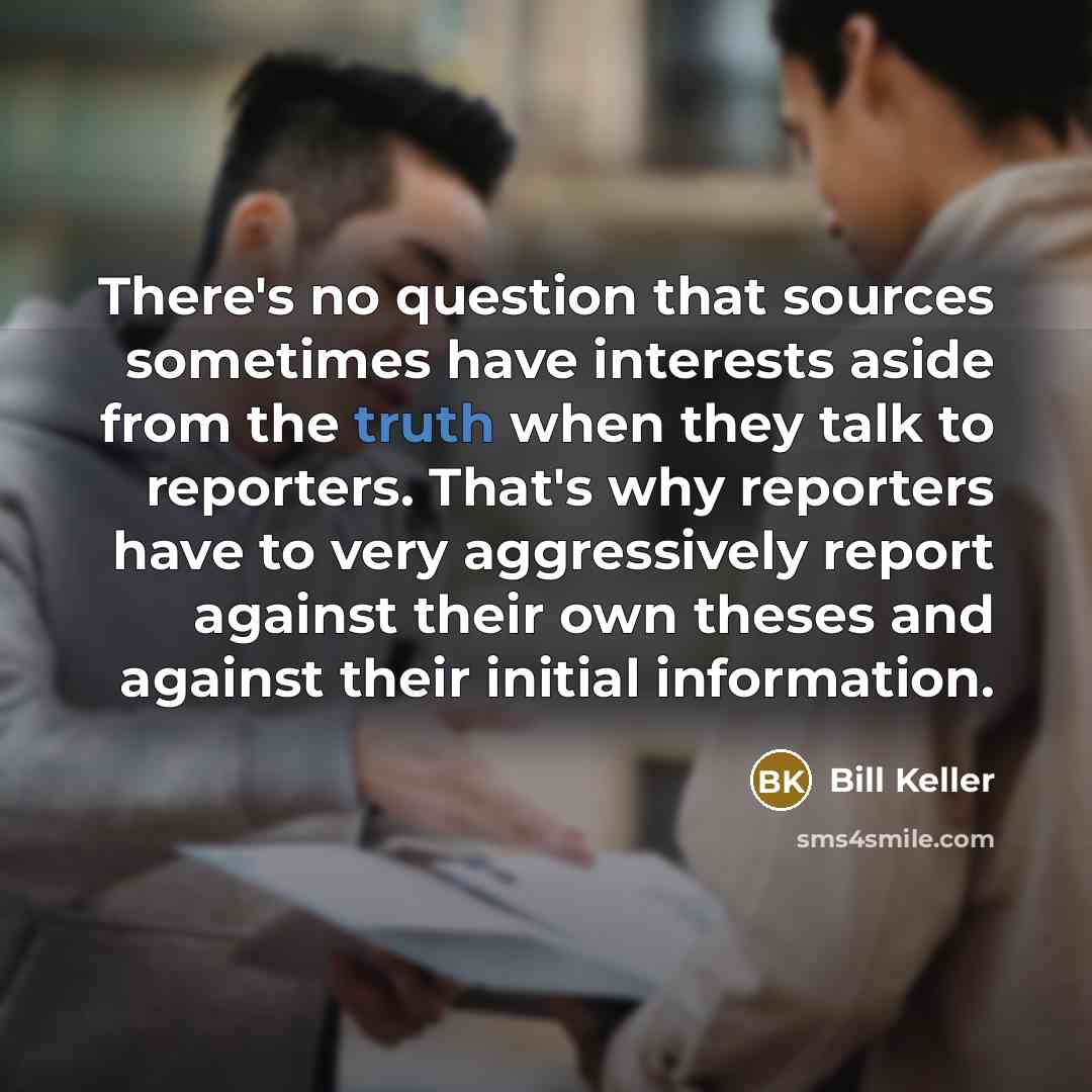 “There's no question that sources sometimes have interests aside from the truth when they talk to reporters. That's why reporters have to very aggressively report against their own theses and against their initial information.” quote by Bill Keller