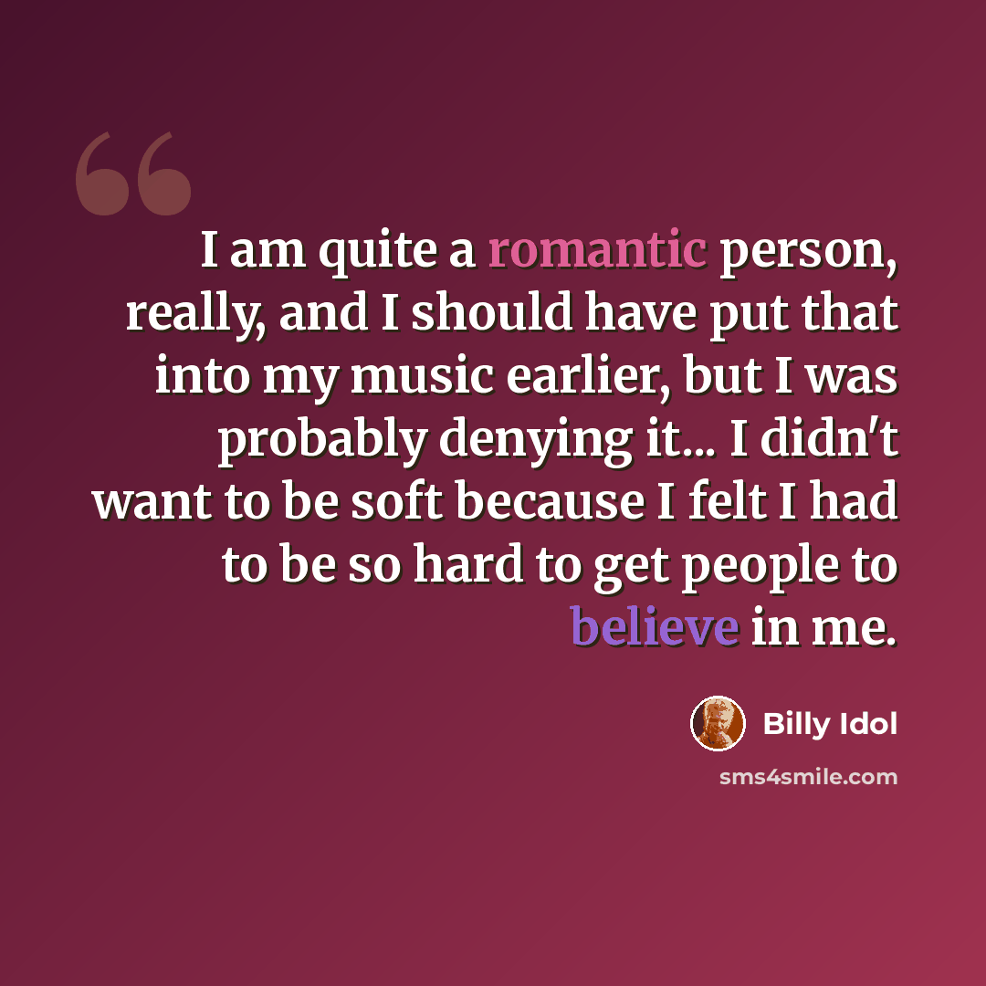 “I am quite a romantic person, really, and I should have put that into my music earlier, but I was probably denying it... I didn't want to be soft because I felt I had to be so hard to get people to believe in me.” quote by Billy Idol
