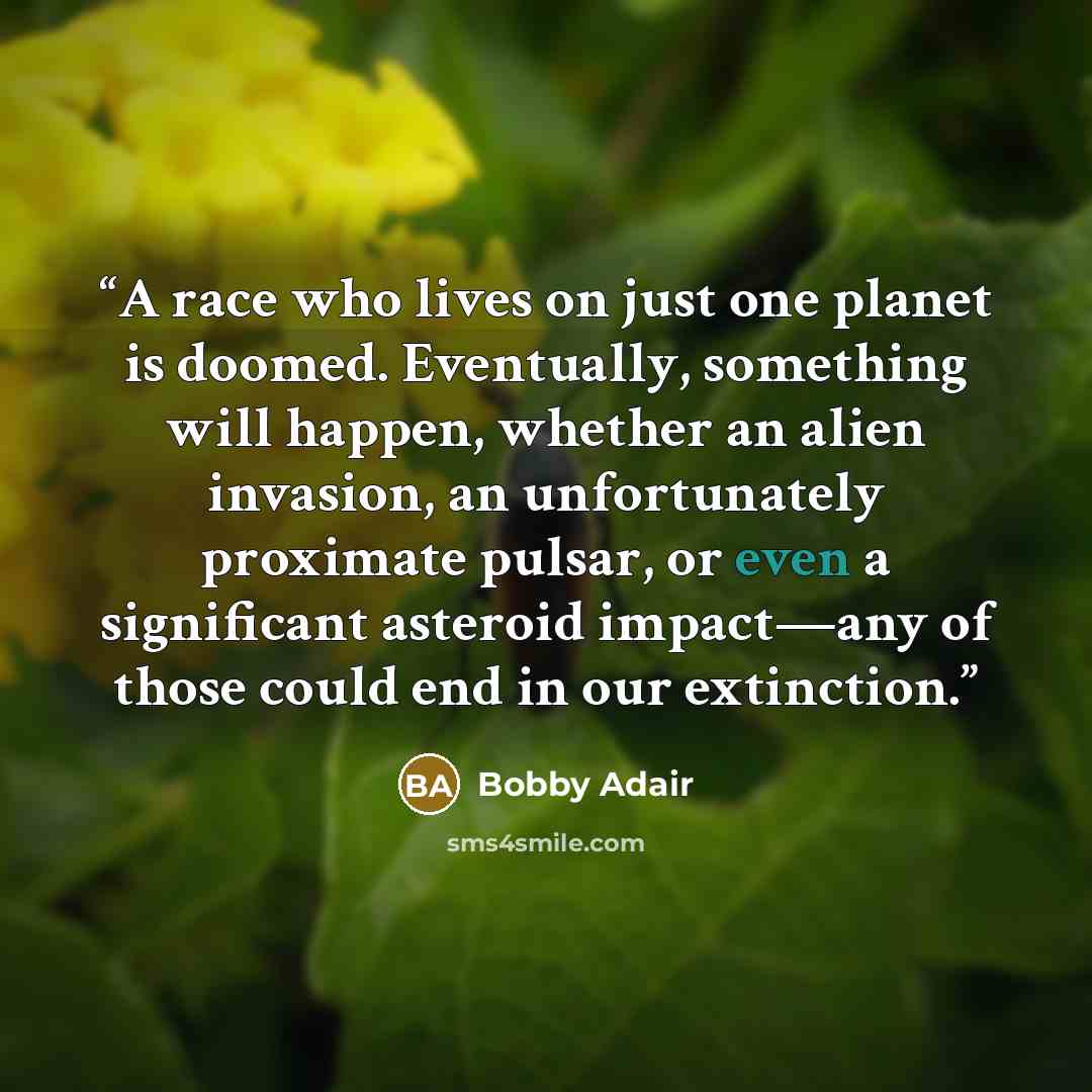 “A race who lives on just one planet is doomed. Eventually, something will happen, whether an alien invasion, an unfortunately proximate pulsar, or even a significant asteroid impact—any of those could end in our extinction.” quote by Bobby Adair