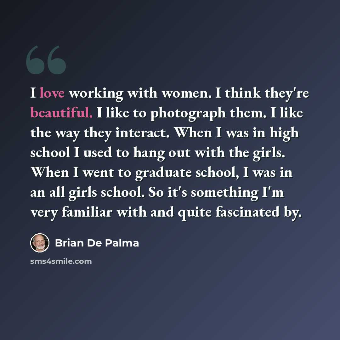 “I love working with women. I think they're beautiful. I like to photograph them. I like the way they interact. When I was in high school I used to hang out with the girls. When I went to graduate school, I was in an all girls school. So it's something I'm very familiar with and quite fascinated by.” quote by Brian De Palma