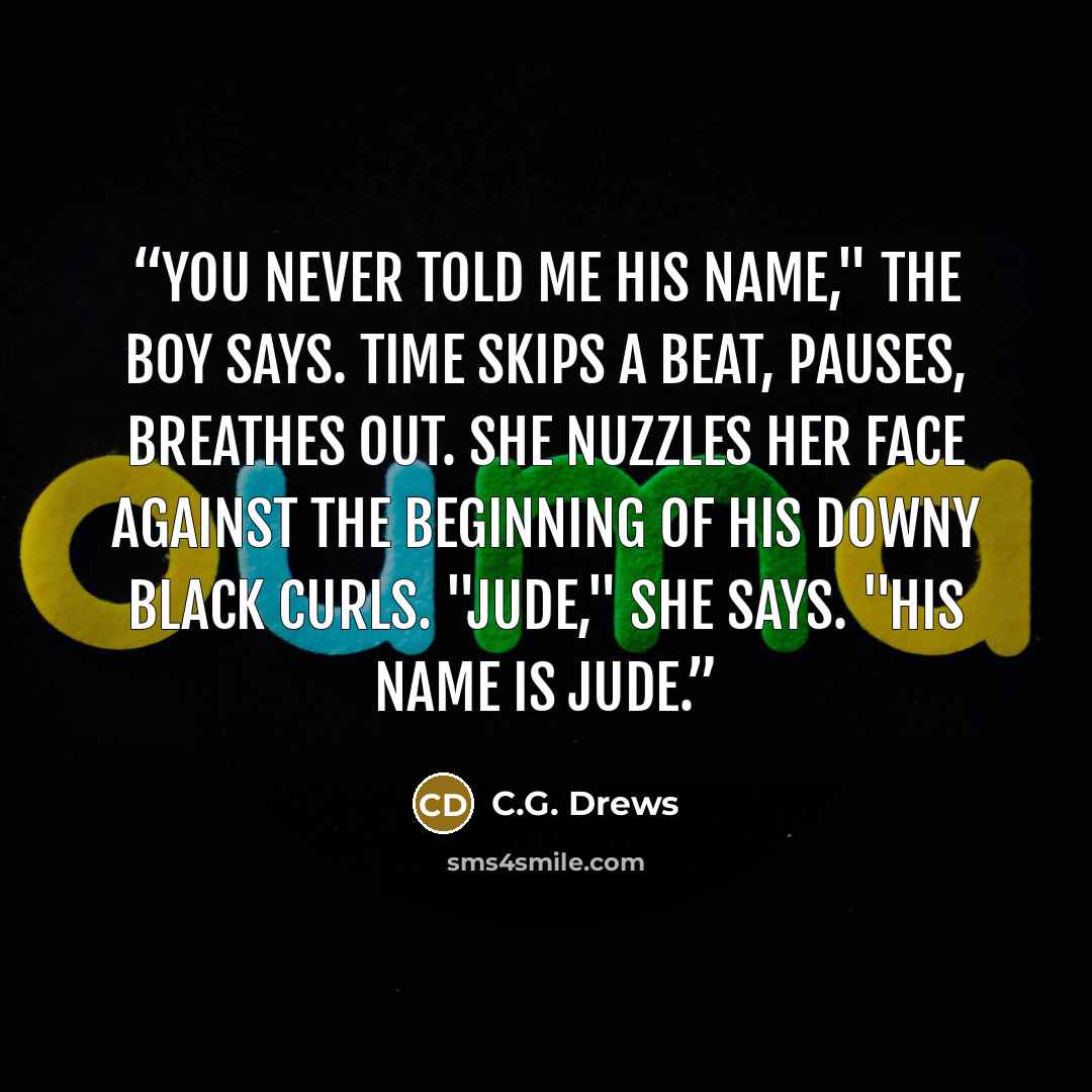 “You never told me his name," the boy says. Time skips a beat, pauses, breathes out. She nuzzles her face against the beginning of his downy black curls. "Jude," she says. "His name is Jude.” quote by C.G. Drews