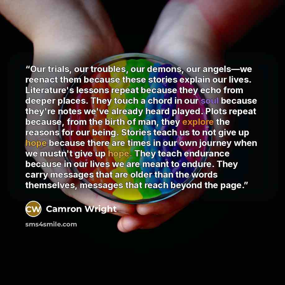 “Our trials, our troubles, our demons, our angels—we reenact them because these stories explain our lives. Literature's lessons repeat because they echo from deeper places. They touch a chord in our soul because they're notes we've already heard played. Plots repeat because, from the birth of man…” quote by Camron Wright
