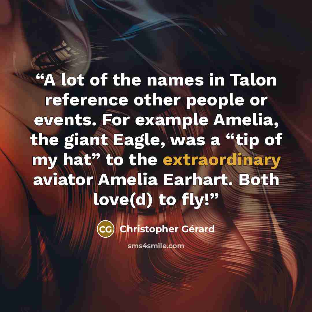 “A lot of the names in Talon reference other people or events. For example Amelia, the giant Eagle, was a “tip of my hat” to the extraordinary aviator Amelia Earhart. Both love(d) to fly!” quote by Christopher Gerard