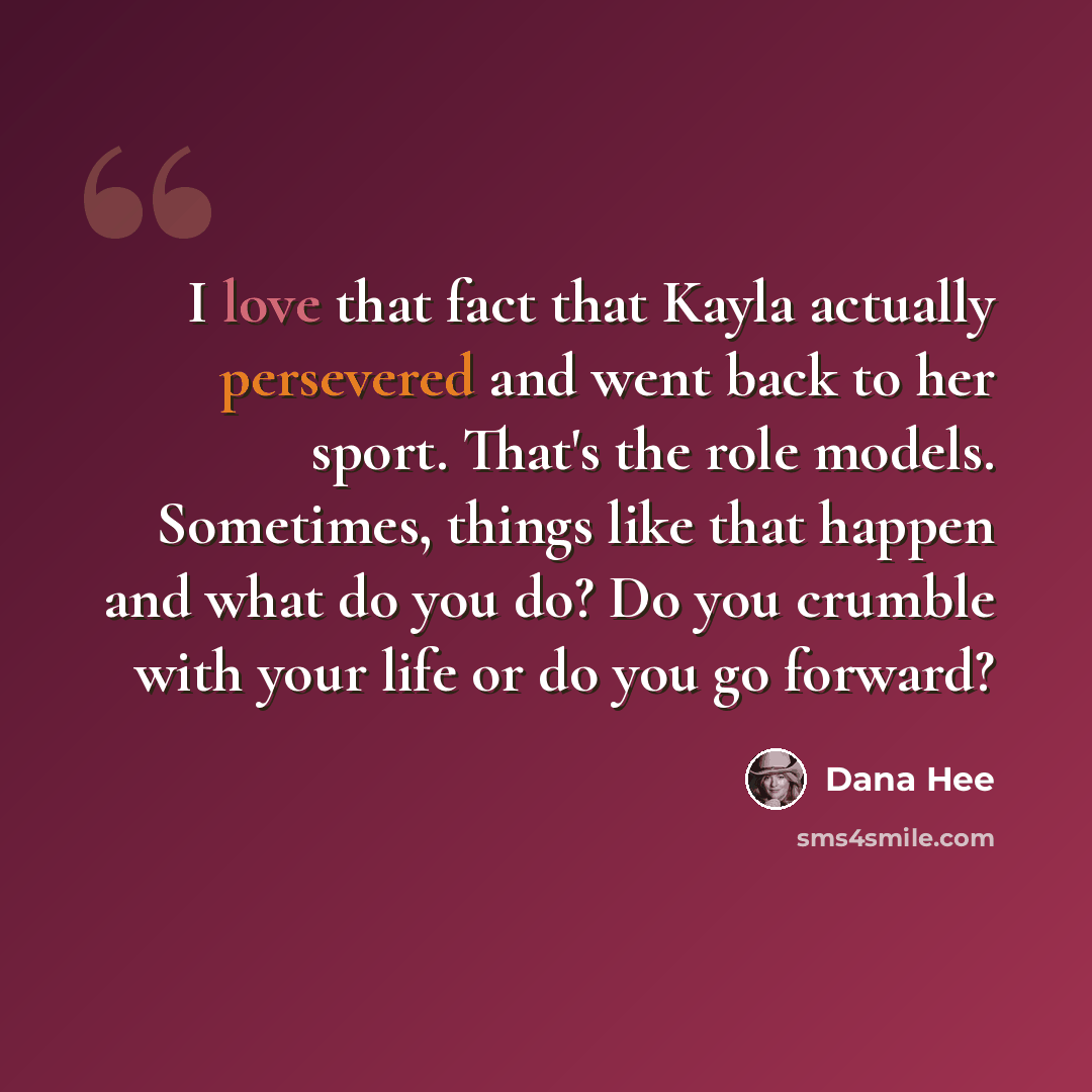 “I love that fact that Kayla actually persevered and went back to her sport. That's the role models. Sometimes, things like that happen and what do you do? Do you crumble with your life or do you go forward?” quote by Dana Hee