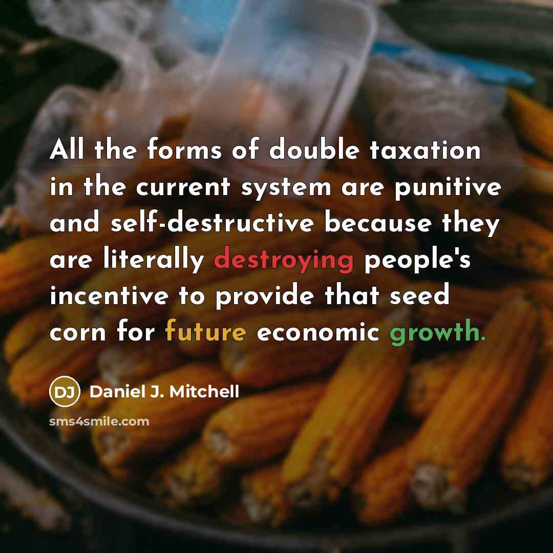 “All the forms of double taxation in the current system are punitive and self-destructive because they are literally destroying people's incentive to provide that seed corn for future economic growth.” quote by Daniel J. Mitchell