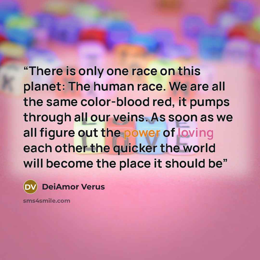 “There is only one race on this planet: The human race. We are all the same color-blood red, it pumps through all our veins. As soon as we all figure out the power of loving each other the quicker the world will become the place it should be” quote by DeiAmor Verus