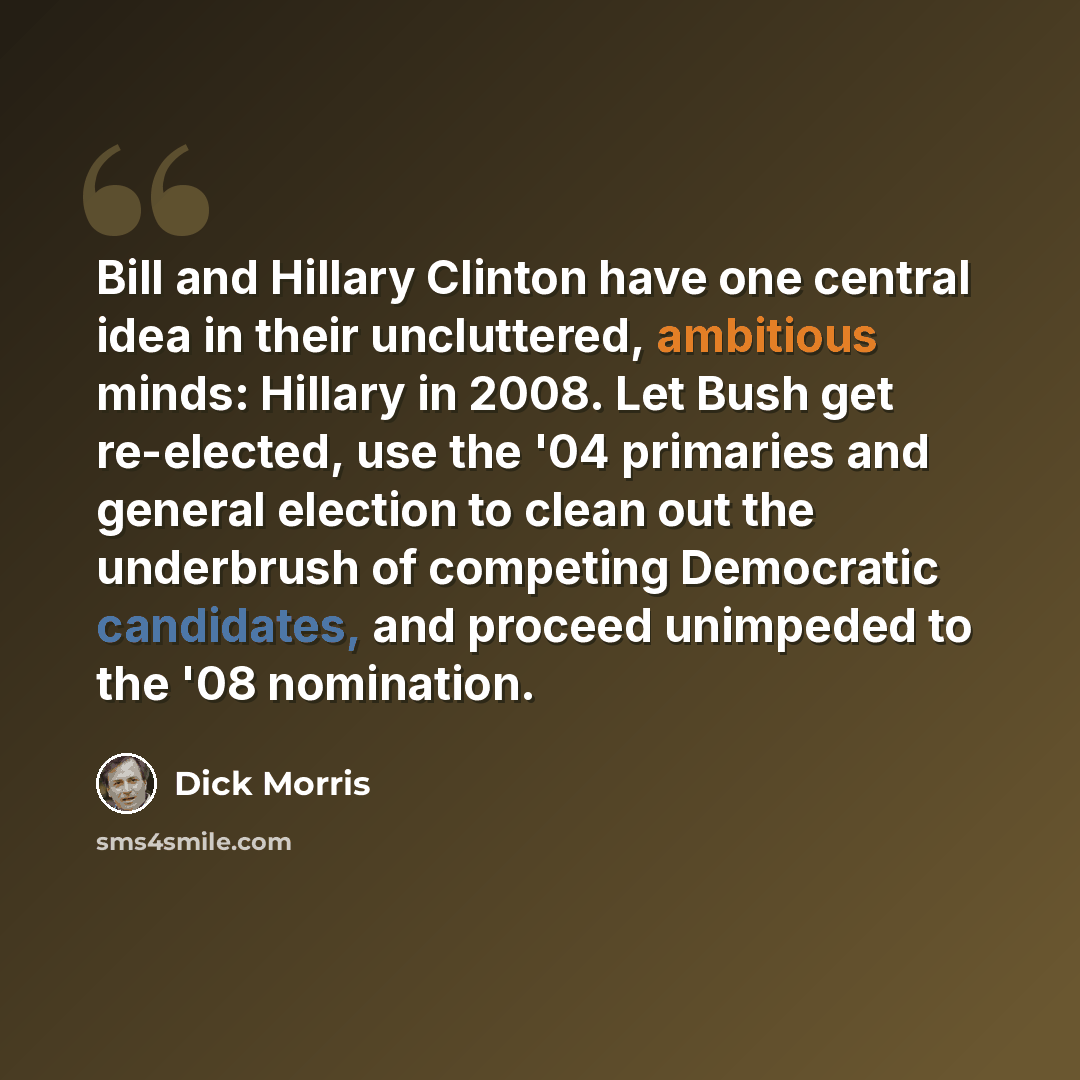 “Bill and Hillary Clinton have one central idea in their uncluttered, ambitious minds: Hillary in 2008. Let Bush get re-elected, use the '04 primaries and general election to clean out the underbrush of competing Democratic candidates, and proceed unimpeded to the '08 nomination.” quote by Dick Morris