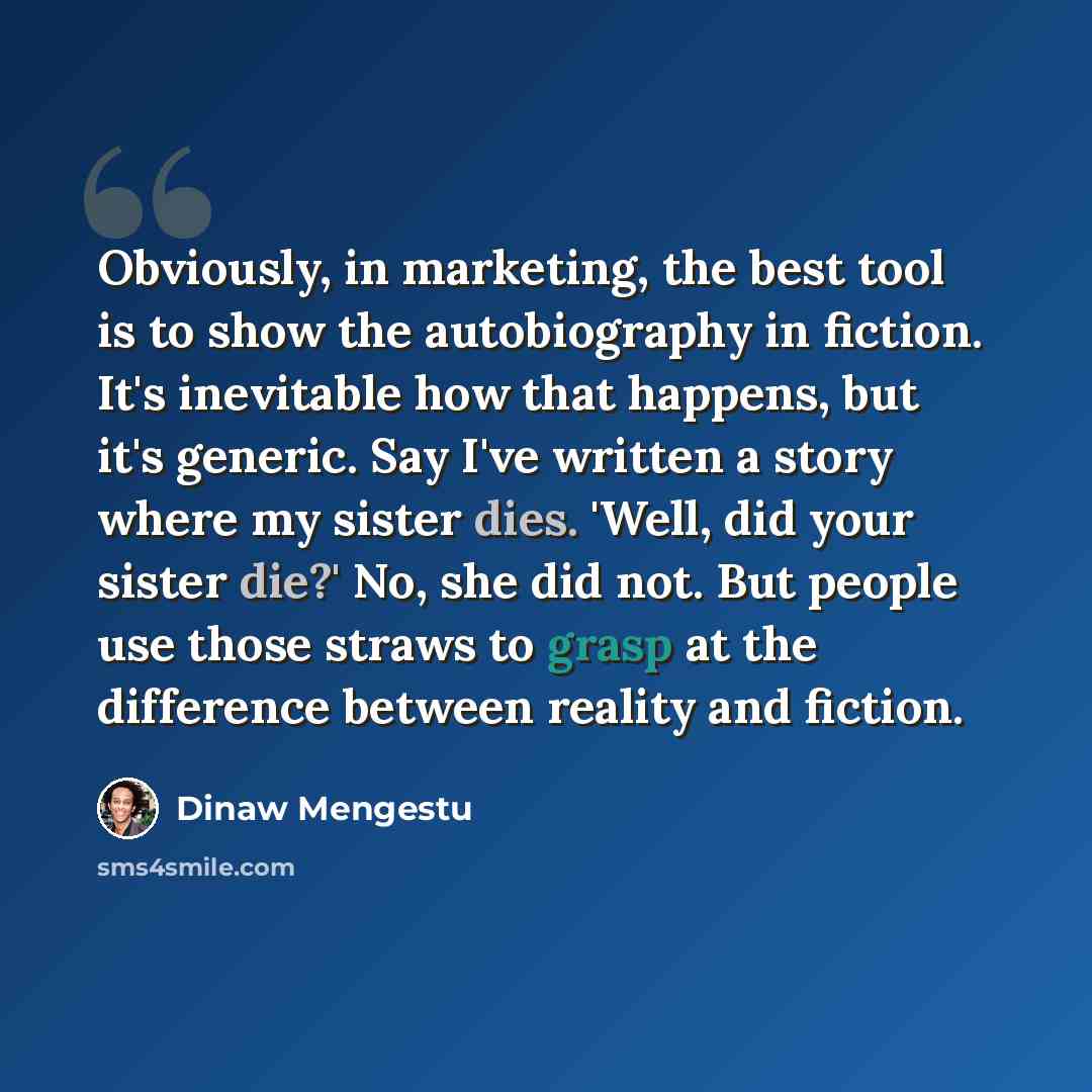 “Obviously, in marketing, the best tool is to show the autobiography in fiction. It's inevitable how that happens, but it's generic. Say I've written a story where my sister dies. 'Well, did your sister die?' No, she did not. But people use those straws to grasp at the difference between reality…” quote by Dinaw Mengestu