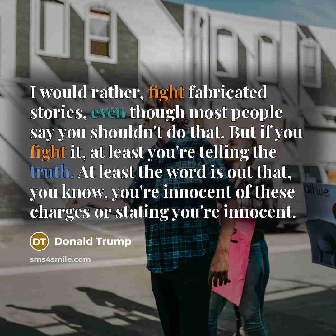 “I would rather, fight fabricated stories, even though most people say you shouldn't do that. But if you fight it, at least you're telling the truth. At least the word is out that, you know, you're innocent of these charges or stating you're innocent.” quote by Donald Trump