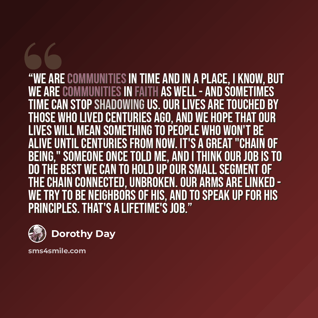 “We are communities in time and in a place, I know, but we are communities in faith as well - and sometimes time can stop shadowing us. Our lives are touched by those who lived centuries ago, and we hope that our lives will mean something to people who won't be alive until centuries from now. It's…” quote by Dorothy Day