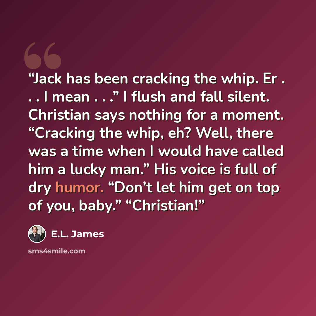 “Jack has been cracking the whip. Er . . . I mean . . .” I flush and fall silent. Christian says nothing for a moment. “Cracking the whip, eh? Well, there was a time when I would have called him a lucky man.” His voice is full of dry humor. “Don’t let him get on top of you, baby.” “Christian!” quote by E.L. James