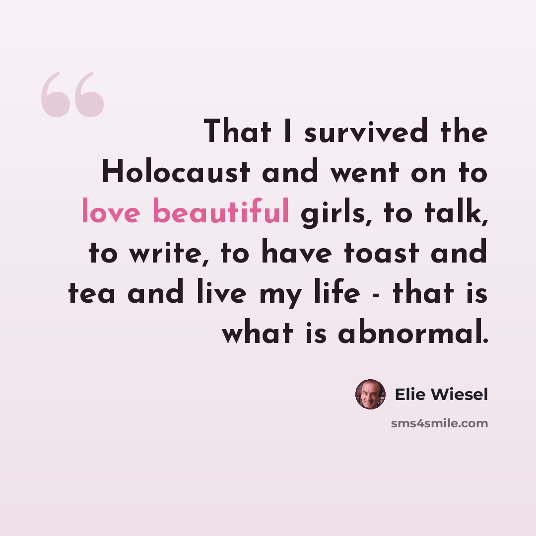 “That I survived the Holocaust and went on to love beautiful girls, to talk, to write, to have toast and tea and live my life - that is what is abnormal.” quote by Elie Wiesel