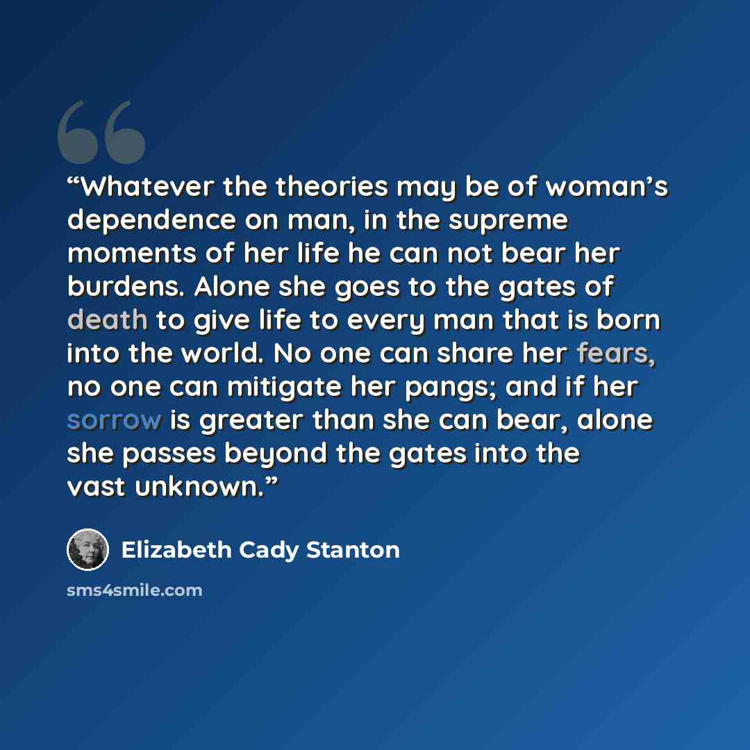 “Whatever the theories may be of woman’s dependence on man, in the supreme moments of her life he can not bear her burdens. Alone she goes to the gates of death to give life to every man that is born into the world. No one can share her fears, no one can mitigate her pangs; and if her sorrow is…” quote by Elizabeth Cady Stanton