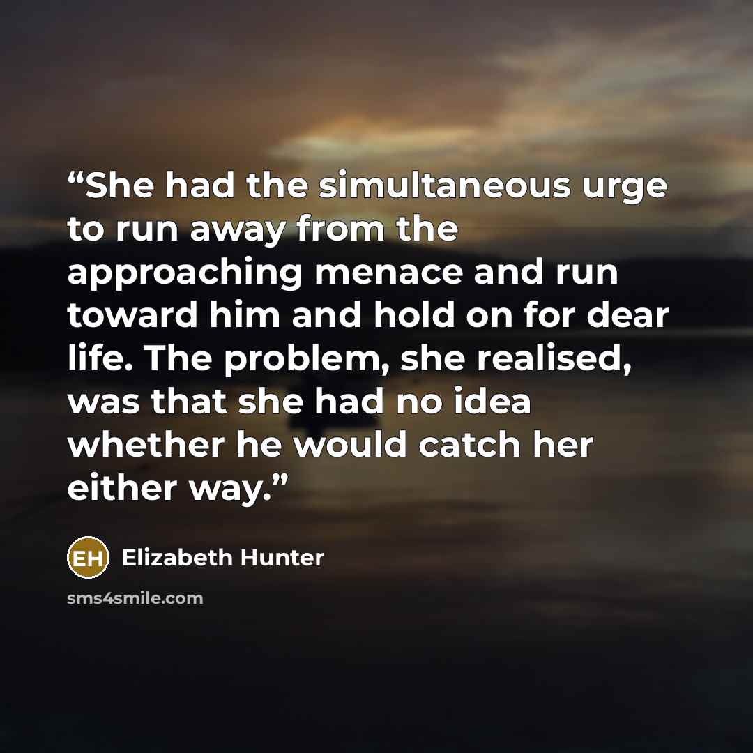 “She had the simultaneous urge to run away from the approaching menace and run toward him and hold on for dear life. The problem, she realised, was that she had no idea whether he would catch her either way.” quote by Elizabeth Hunter