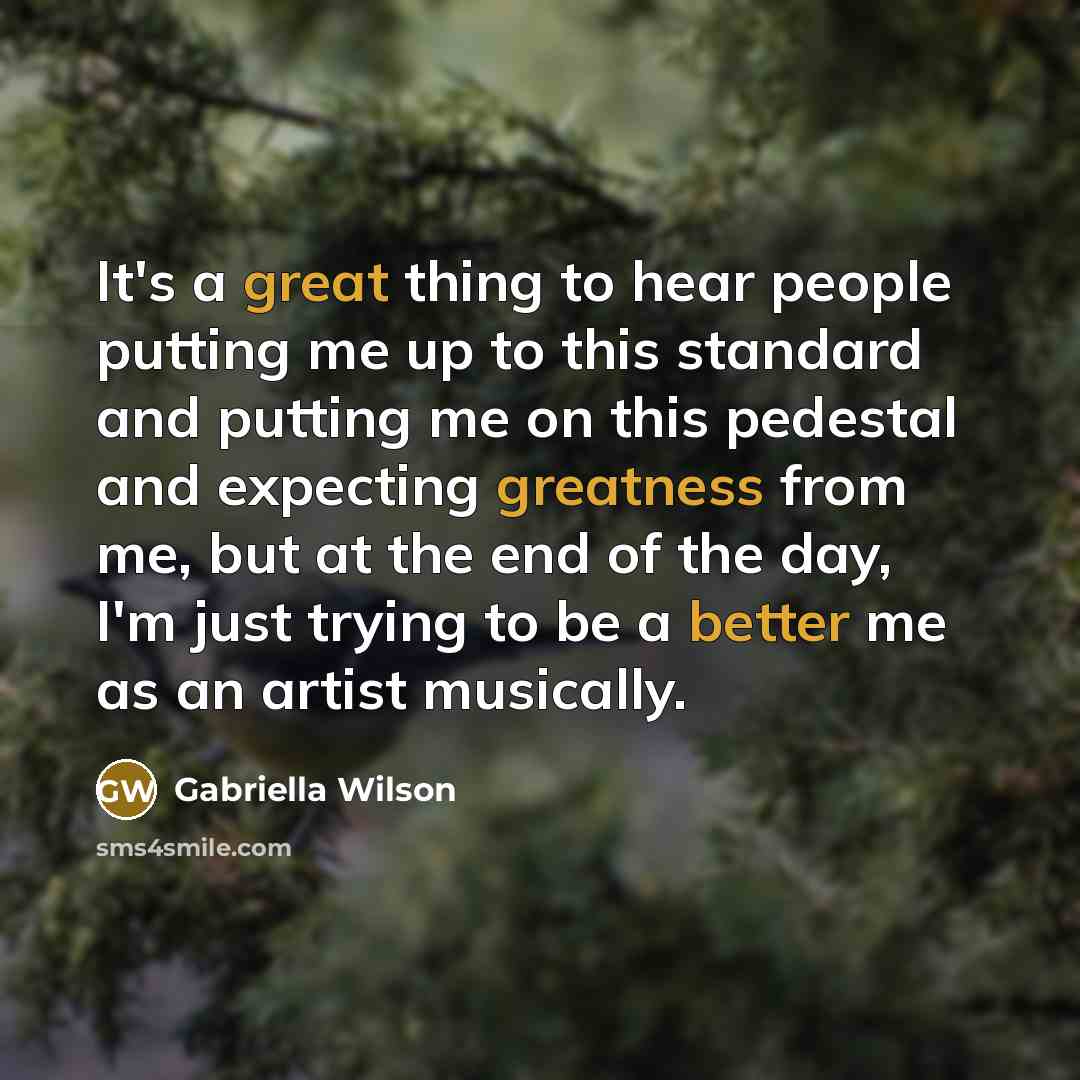 “It's a great thing to hear people putting me up to this standard and putting me on this pedestal and expecting greatness from me, but at the end of the day, I'm just trying to be a better me as an artist musically.” quote by Gabriella Wilson