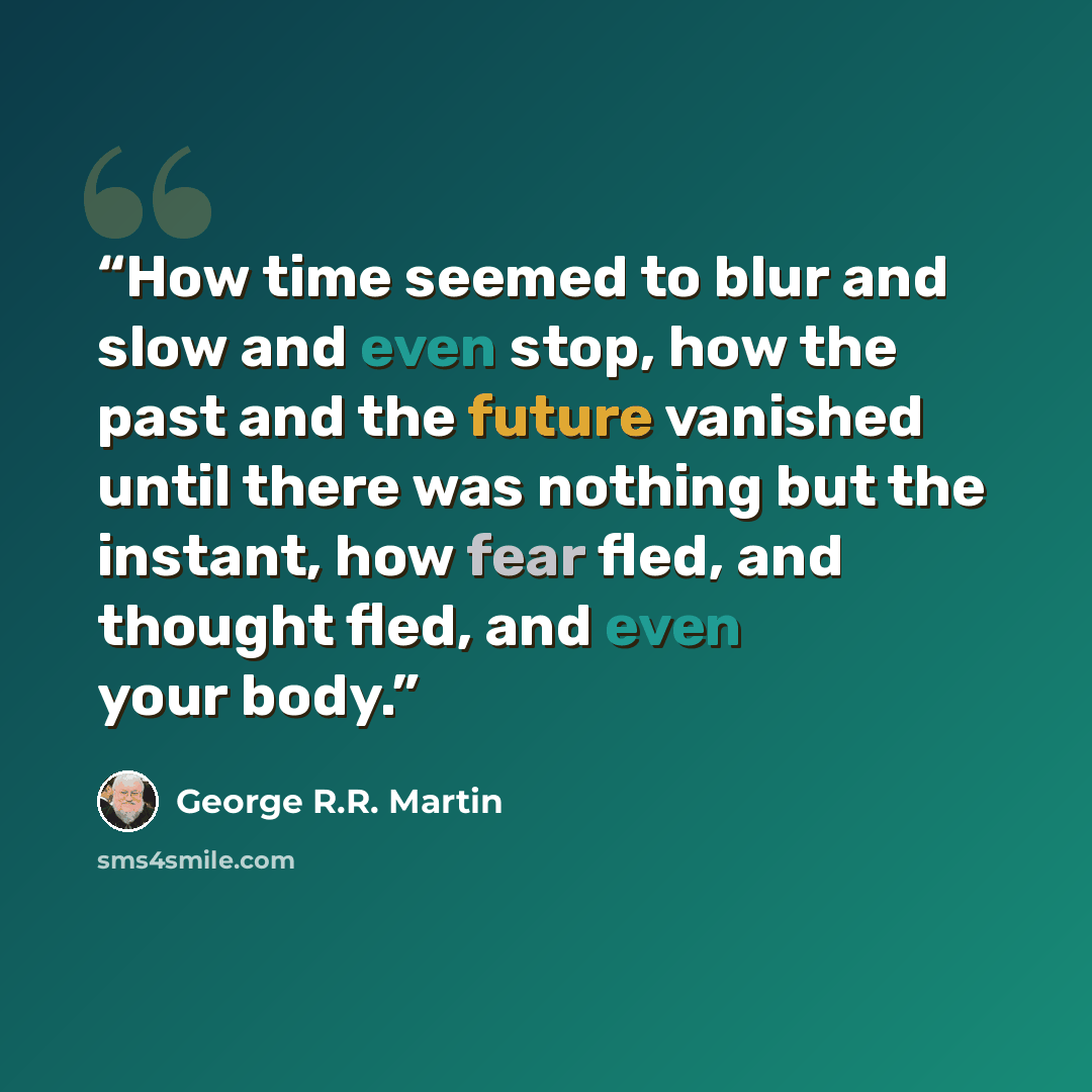 “How time seemed to blur and slow and even stop, how the past and the future vanished until there was nothing but the instant, how fear fled, and thought fled, and even your body.” quote by George R.R. Martin