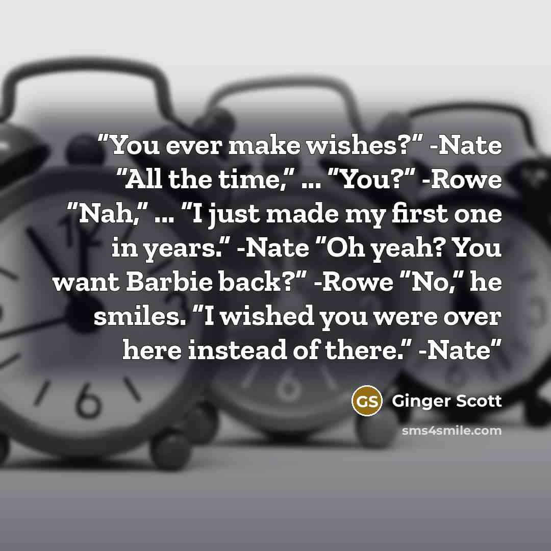 “You ever make wishes?” -Nate “All the time,” ... “You?” -Rowe “Nah,” ... “I just made my first one in years.” -Nate “Oh yeah? You want Barbie back?” -Rowe “No,” he smiles. “I wished you were over here instead of there.” -Nate” quote by Ginger Scott
