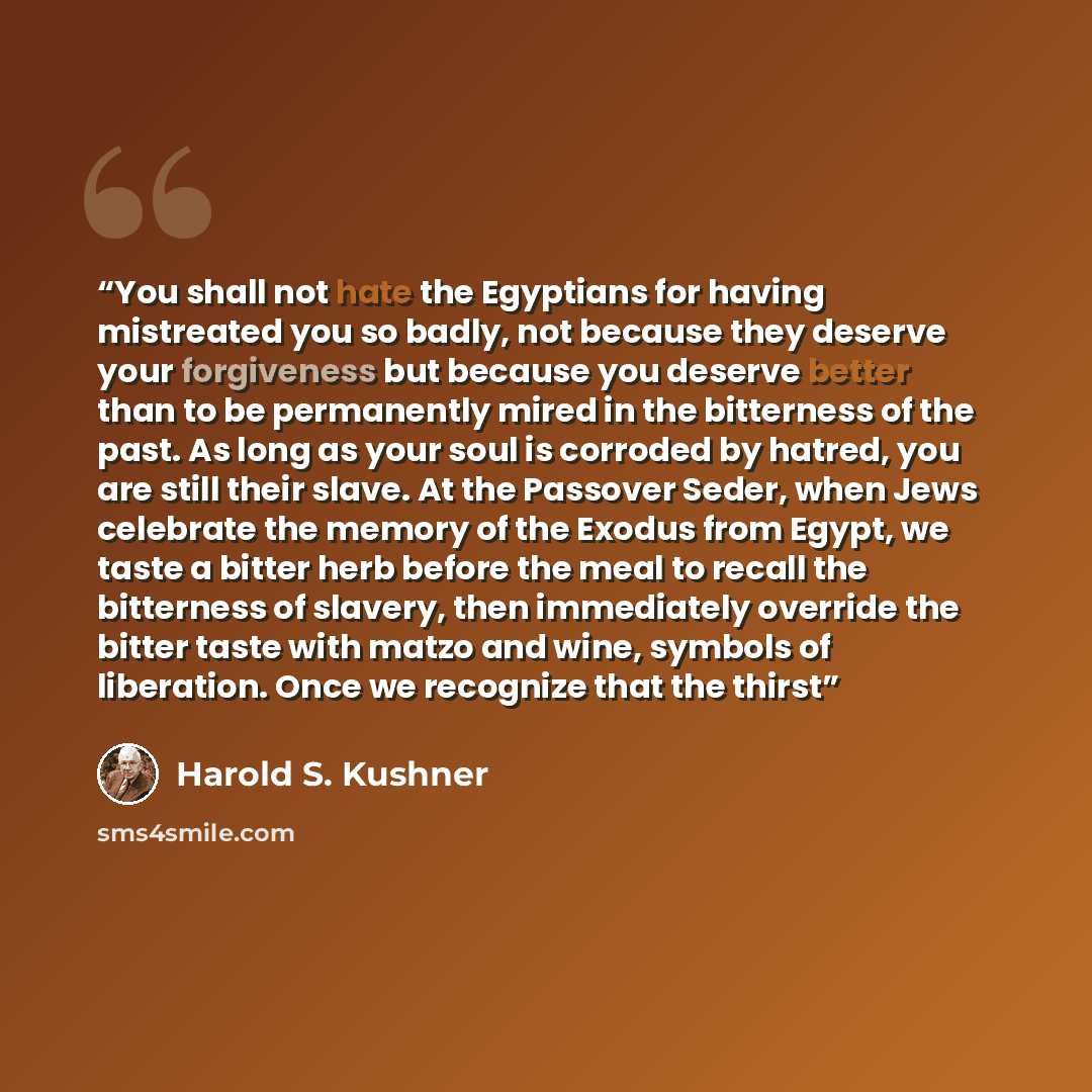 “You shall not hate the Egyptians for having mistreated you so badly, not because they deserve your forgiveness but because you deserve better than to be permanently mired in the bitterness of the past. As long as your soul is corroded by hatred, you are still their slave. At the Passover Seder…” quote by Harold S. Kushner