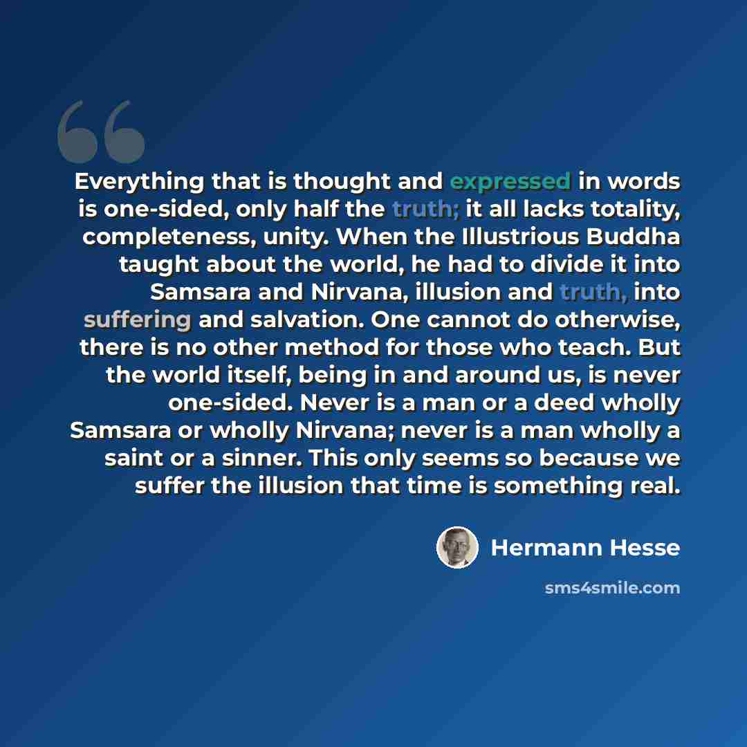 “Everything that is thought and expressed in words is one-sided, only half the truth; it all lacks totality, completeness, unity. When the Illustrious Buddha taught about the world, he had to divide it into Samsara and Nirvana, illusion and truth, into suffering and salvation. One cannot do…” quote by Hermann Hesse
