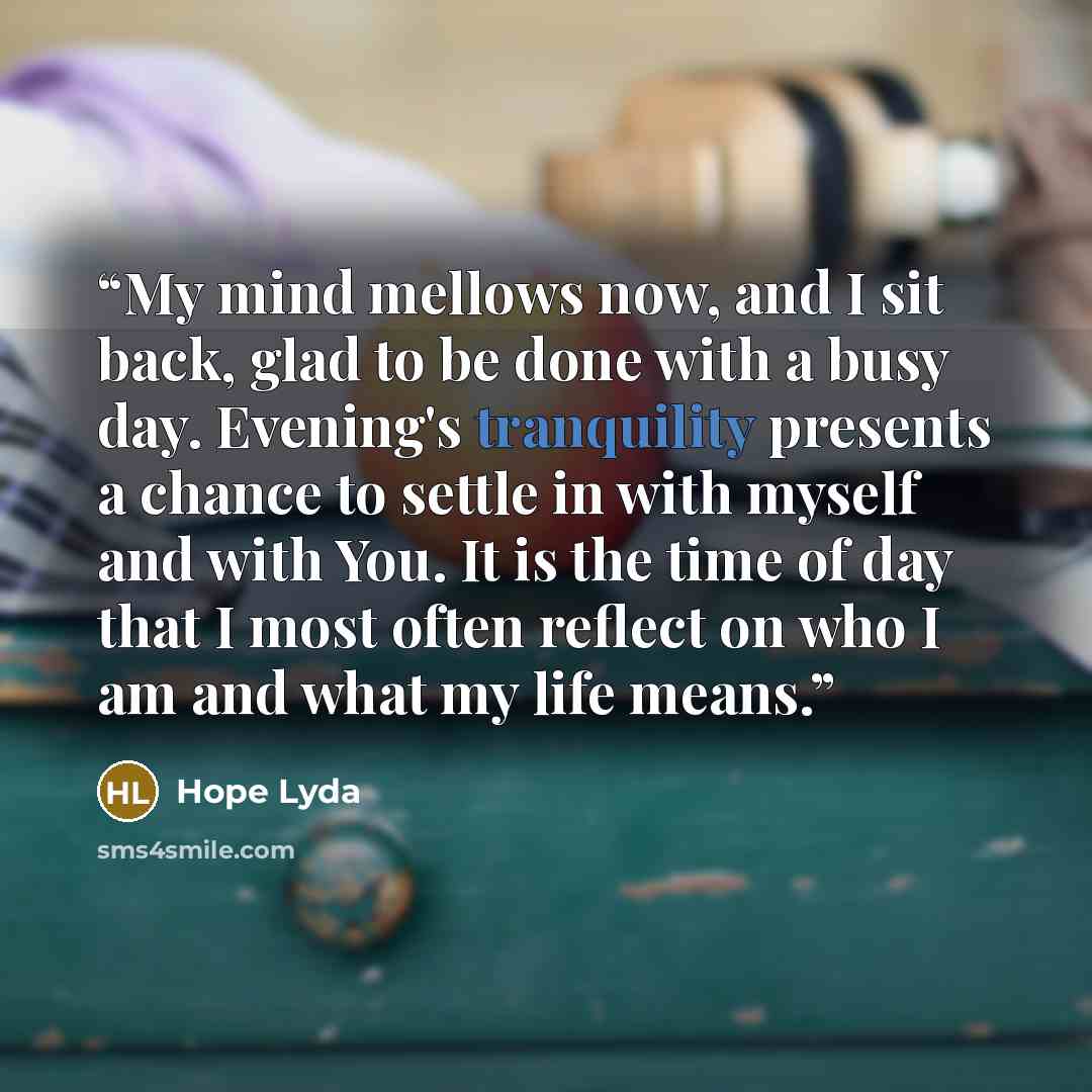 “My mind mellows now, and I sit back, glad to be done with a busy day. Evening's tranquility presents a chance to settle in with myself and with You. It is the time of day that I most often reflect on who I am and what my life means.” quote by Hope Lyda