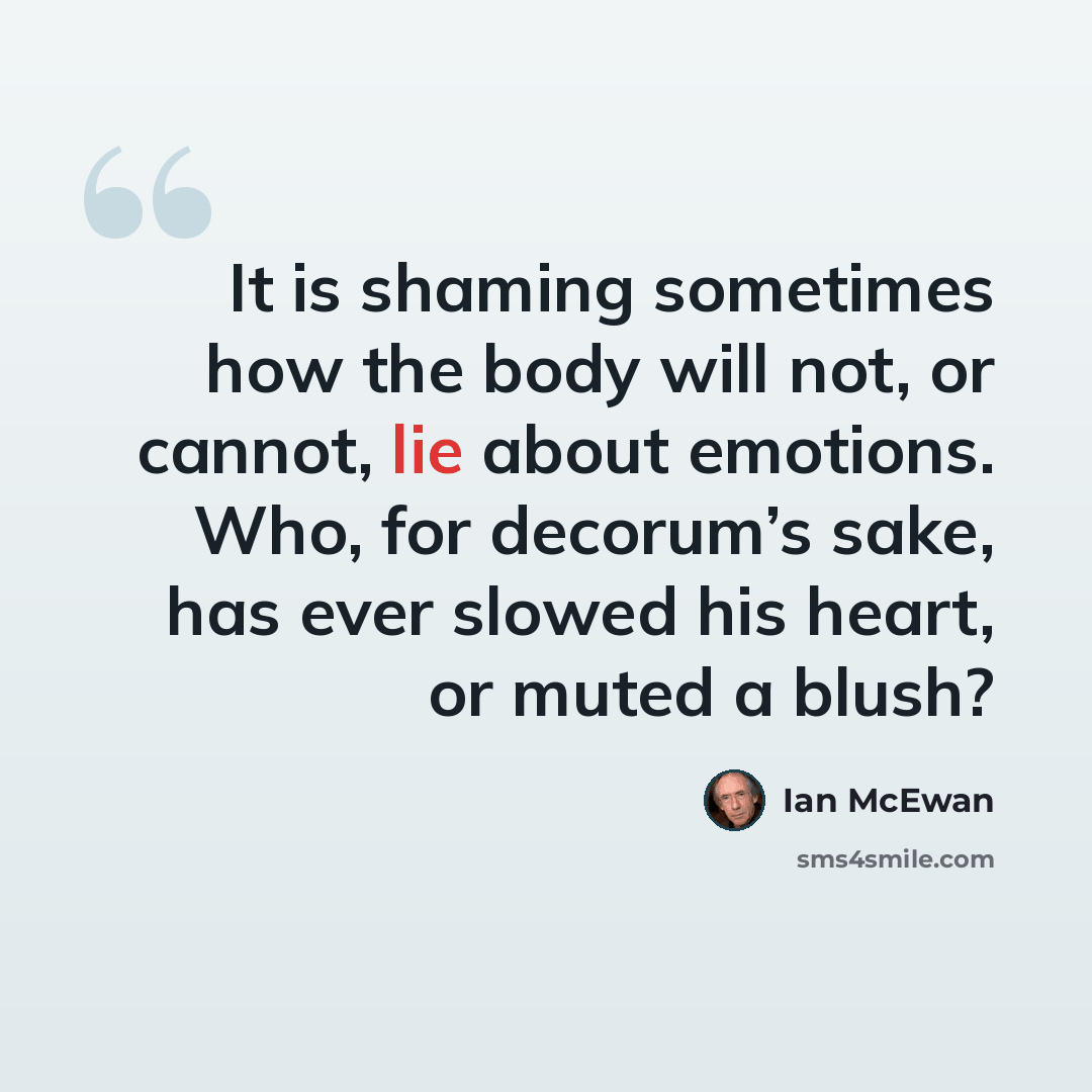 “It is shaming sometimes how the body will not, or cannot, lie about emotions. Who, for decorum’s sake, has ever slowed his heart, or muted a blush?” quote by Ian Mcewan