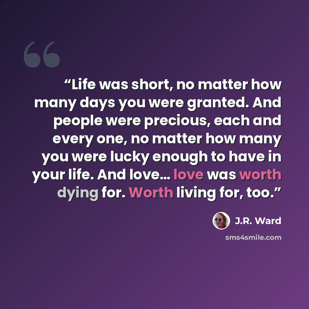 “Life was short, no matter how many days you were granted. And people were precious, each and every one, no matter how many you were lucky enough to have in your life. And love… love was worth dying for. Worth living for, too.” quote by J.R. Ward