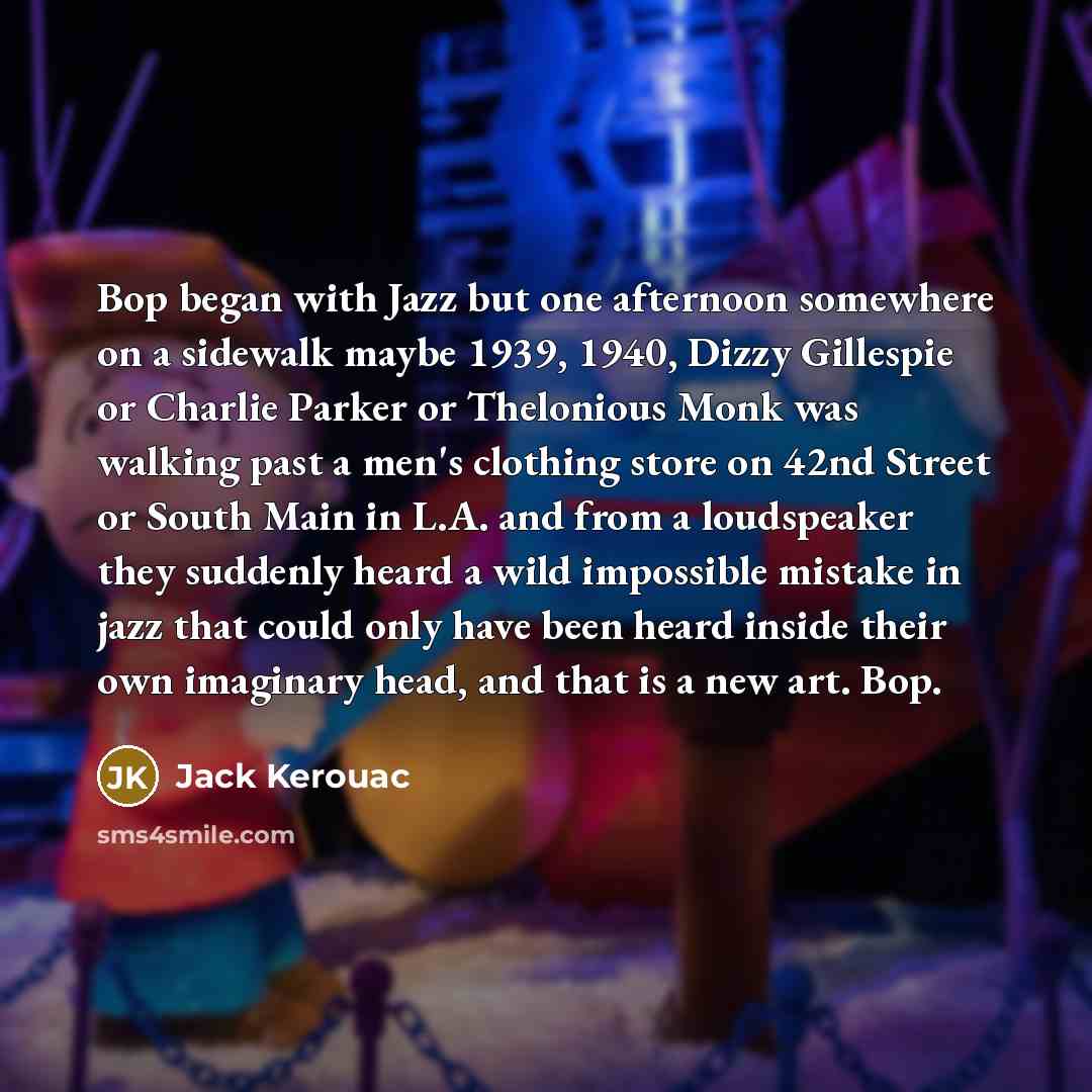 “Bop began with Jazz but one afternoon somewhere on a sidewalk maybe 1939, 1940, Dizzy Gillespie or Charlie Parker or Thelonious Monk was walking past a men's clothing store on 42nd Street or South Main in L.A. and from a loudspeaker they suddenly heard a wild impossible mistake in jazz that could…” quote by Jack Kerouac