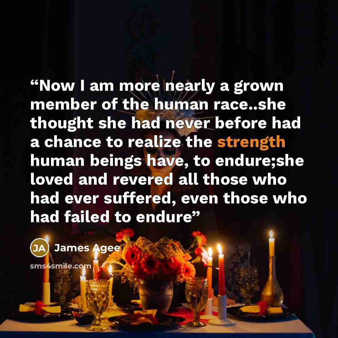 “Now I am more nearly a grown member of the human race..she thought she had never before had a chance to realize the strength human beings have, to endure;she loved and revered all those who had ever suffered, even those who had failed to endure” quote by James Agee