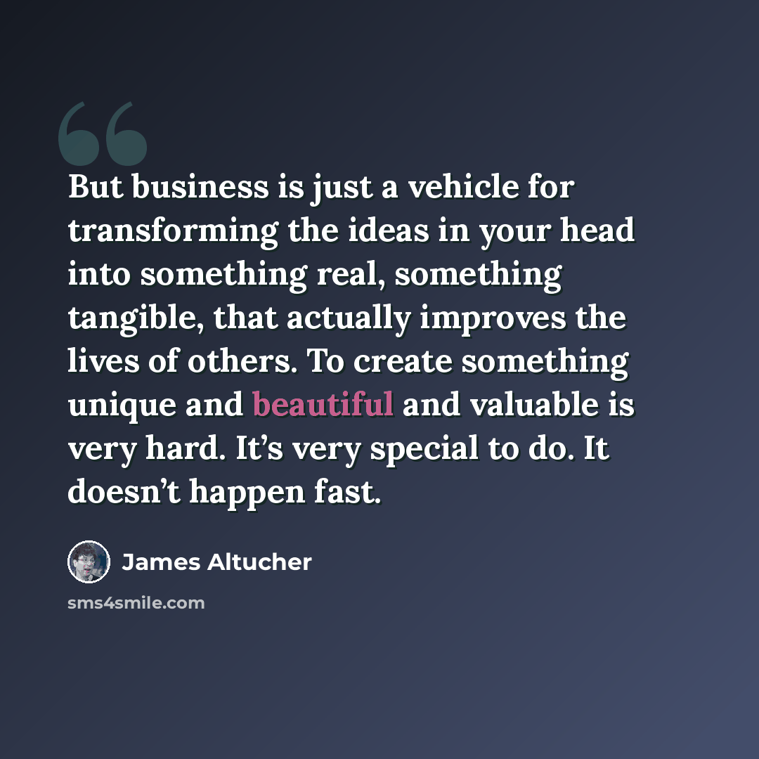 “But business is just a vehicle for transforming the ideas in your head into something real, something tangible, that actually improves the lives of others. To create something unique and beautiful and valuable is very hard. It’s very special to do. It doesn’t happen fast.” quote by James Altucher