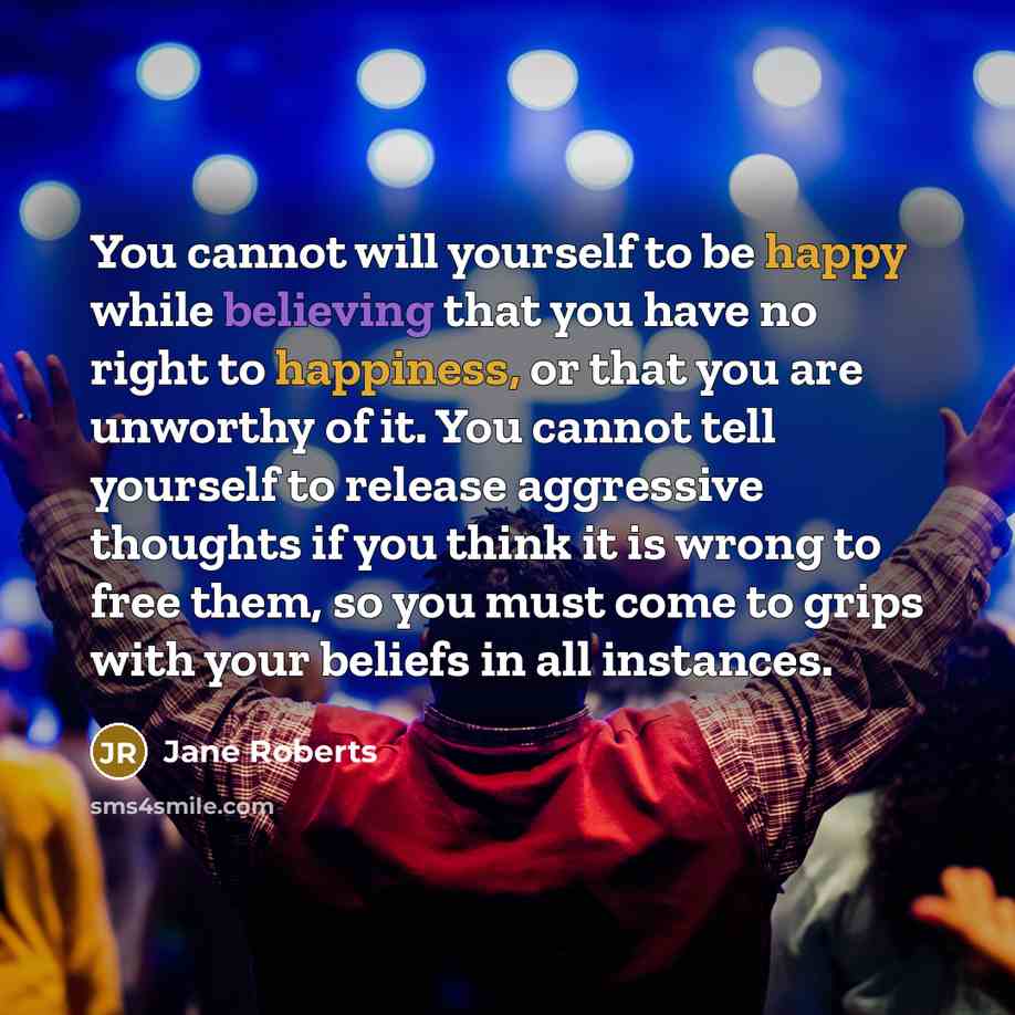 “You cannot will yourself to be happy while believing that you have no right to happiness, or that you are unworthy of it. You cannot tell yourself to release aggressive thoughts if you think it is wrong to free them, so you must come to grips with your beliefs in all instances.” quote by Jane Roberts