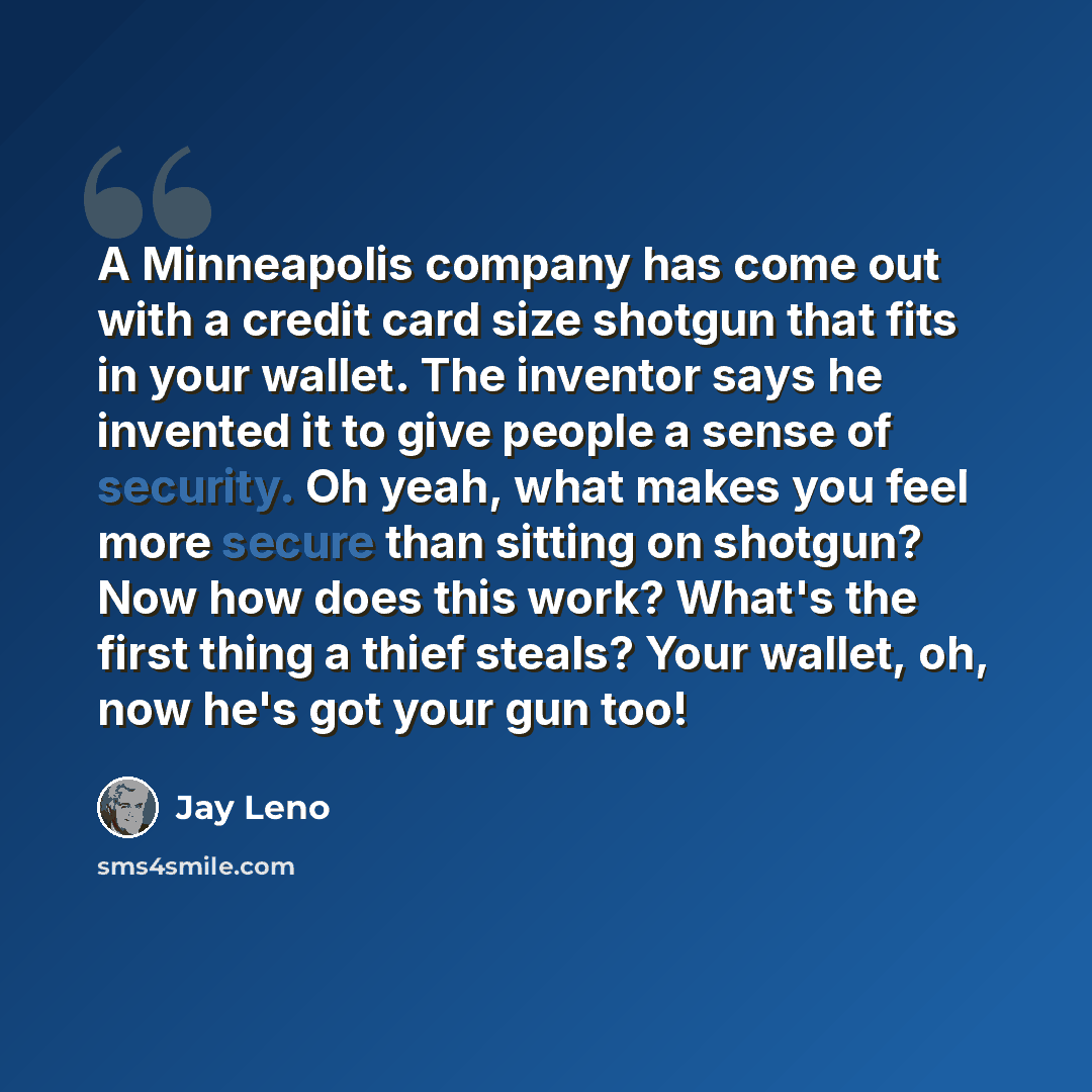 “A Minneapolis company has come out with a credit card size shotgun that fits in your wallet. The inventor says he invented it to give people a sense of security. Oh yeah, what makes you feel more secure than sitting on shotgun? Now how does this work? What's the first thing a thief steals? Your…” quote by Jay Leno