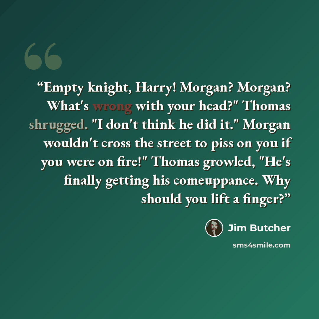 “Empty knight, Harry! Morgan? Morgan? What's wrong with your head?" Thomas shrugged. "I don't think he did it." Morgan wouldn't cross the street to piss on you if you were on fire!" Thomas growled, "He's finally getting his comeuppance. Why should you lift a finger?” quote by Jim Butcher