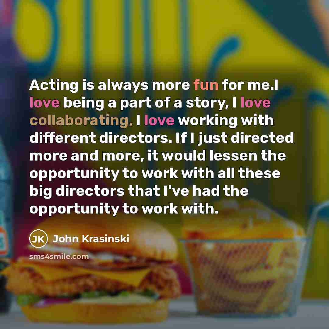 “Acting is always more fun for me.I love being a part of a story, I love collaborating, I love working with different directors. If I just directed more and more, it would lessen the opportunity to work with all these big directors that I've had the opportunity to work with.” quote by John Krasinski