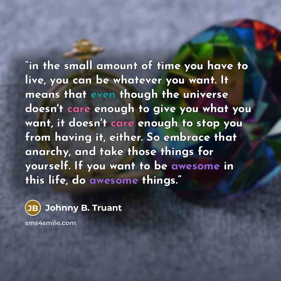 “in the small amount of time you have to live, you can be whatever you want. It means that even though the universe doesn't care enough to give you what you want, it doesn't care enough to stop you from having it, either. So embrace that anarchy, and take those things for yourself. If you want to…” quote by Johnny B. Truant