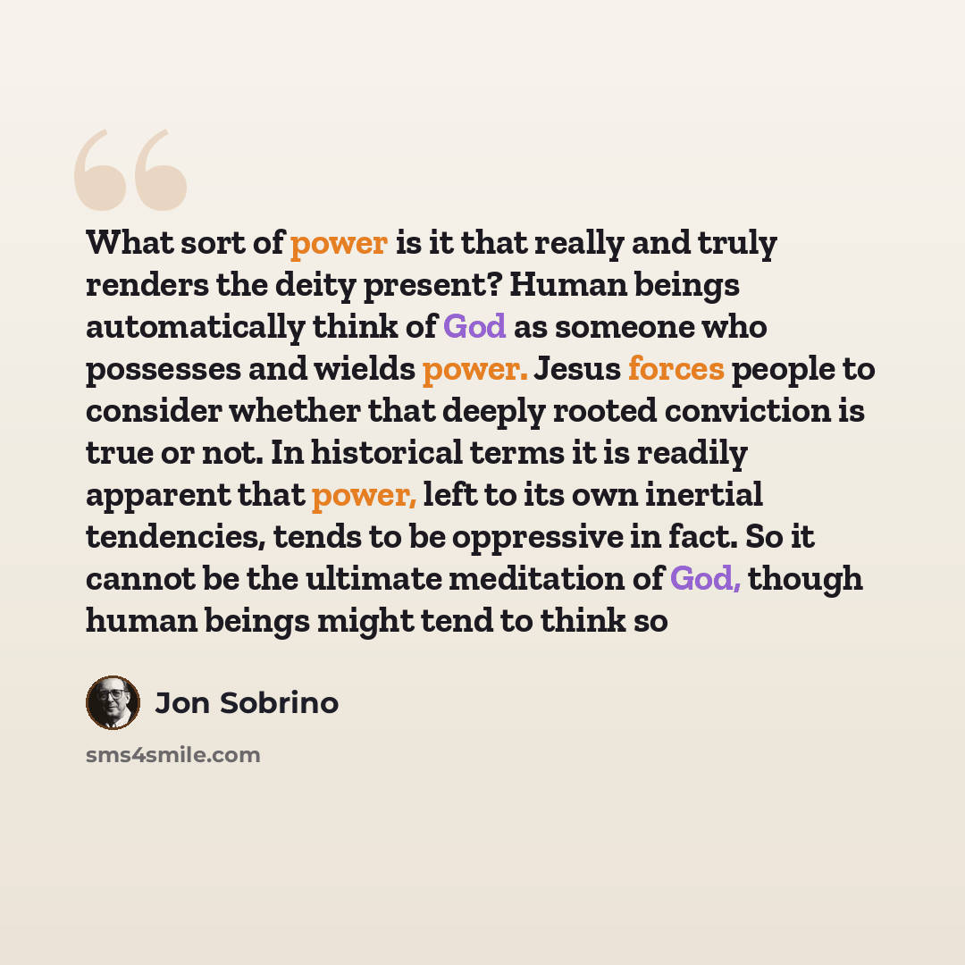 “What sort of power is it that really and truly renders the deity present? Human beings automatically think of God as someone who possesses and wields power. Jesus forces people to consider whether that deeply rooted conviction is true or not. In historical terms it is readily apparent that power…” quote by Jon Sobrino