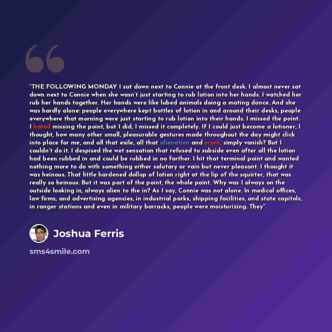 “THE FOLLOWING MONDAY I sat down next to Connie at the front desk. I almost never sat down next to Connie when she wasn’t just starting to rub lotion into her hands. I watched her rub her hands together. Her hands were like lubed animals doing a mating dance. And she was hardly alone: people…” quote by Joshua Ferris