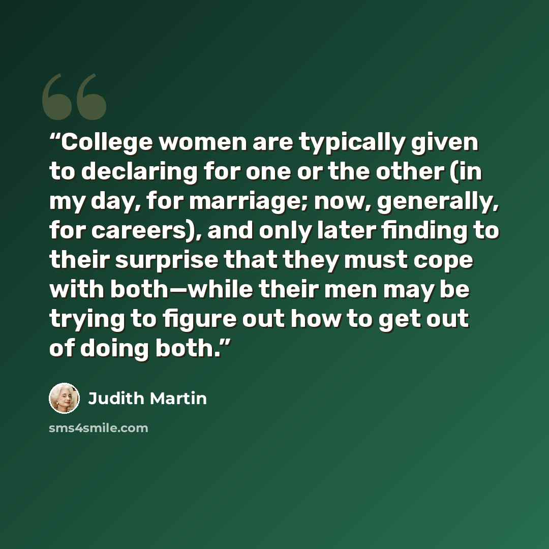 “College women are typically given to declaring for one or the other (in my day, for marriage; now, generally, for careers), and only later finding to their surprise that they must cope with both—while their men may be trying to figure out how to get out of doing both.” quote by Judith Martin