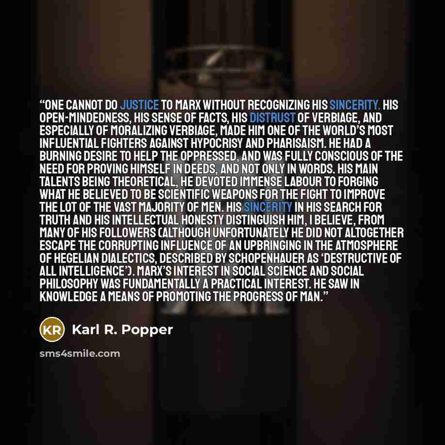 “One cannot do justice to Marx without recognizing his sincerity. His open-mindedness, his sense of facts, his distrust of verbiage, and especially of moralizing verbiage, made him one of the world’s most influential fighters against hypocrisy and pharisaism. He had a burning desire to help the…” quote by Karl R. Popper