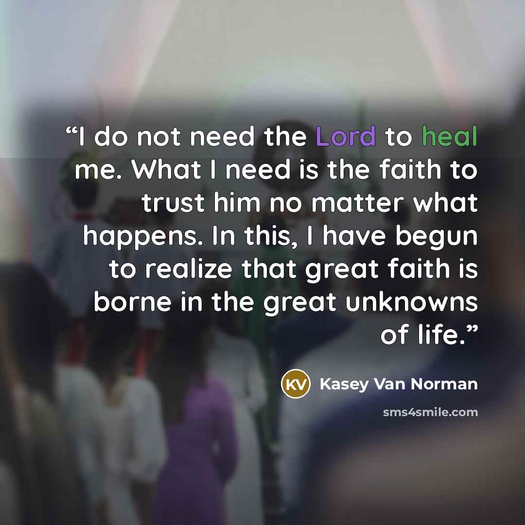 “I do not need the Lord to heal me. What I need is the faith to trust him no matter what happens. In this, I have begun to realize that great faith is borne in the great unknowns of life.” quote by Kasey Van Norman