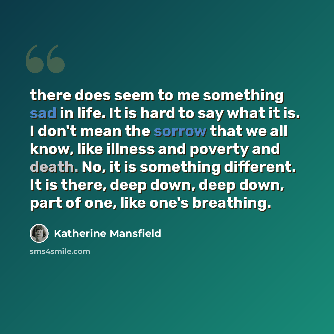“there does seem to me something sad in life. It is hard to say what it is. I don't mean the sorrow that we all know, like illness and poverty and death. No, it is something different. It is there, deep down, deep down, part of one, like one's breathing.” quote by Katherine Mansfield