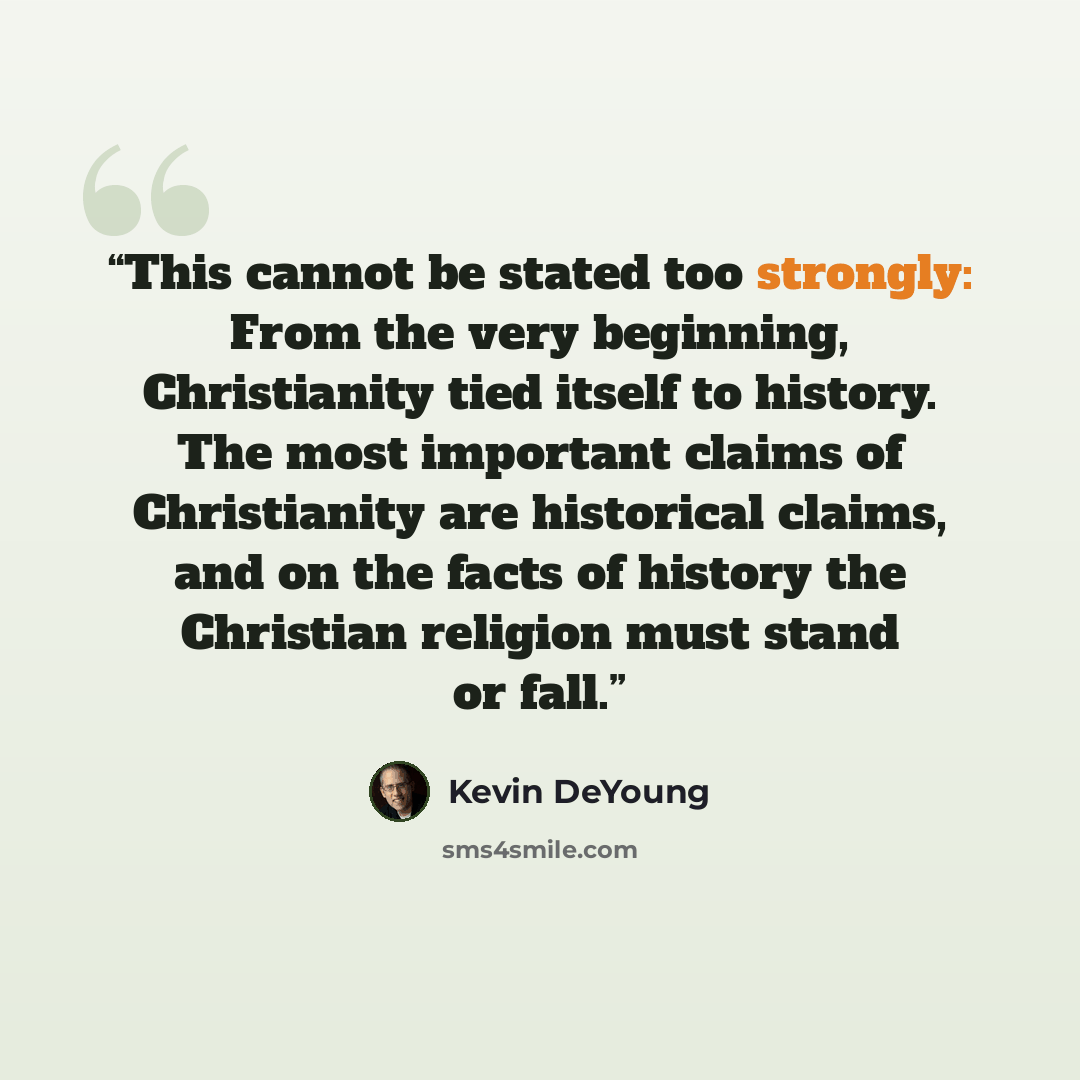 “This cannot be stated too strongly: From the very beginning, Christianity tied itself to history. The most important claims of Christianity are historical claims, and on the facts of history the Christian religion must stand or fall.” quote by Kevin DeYoung