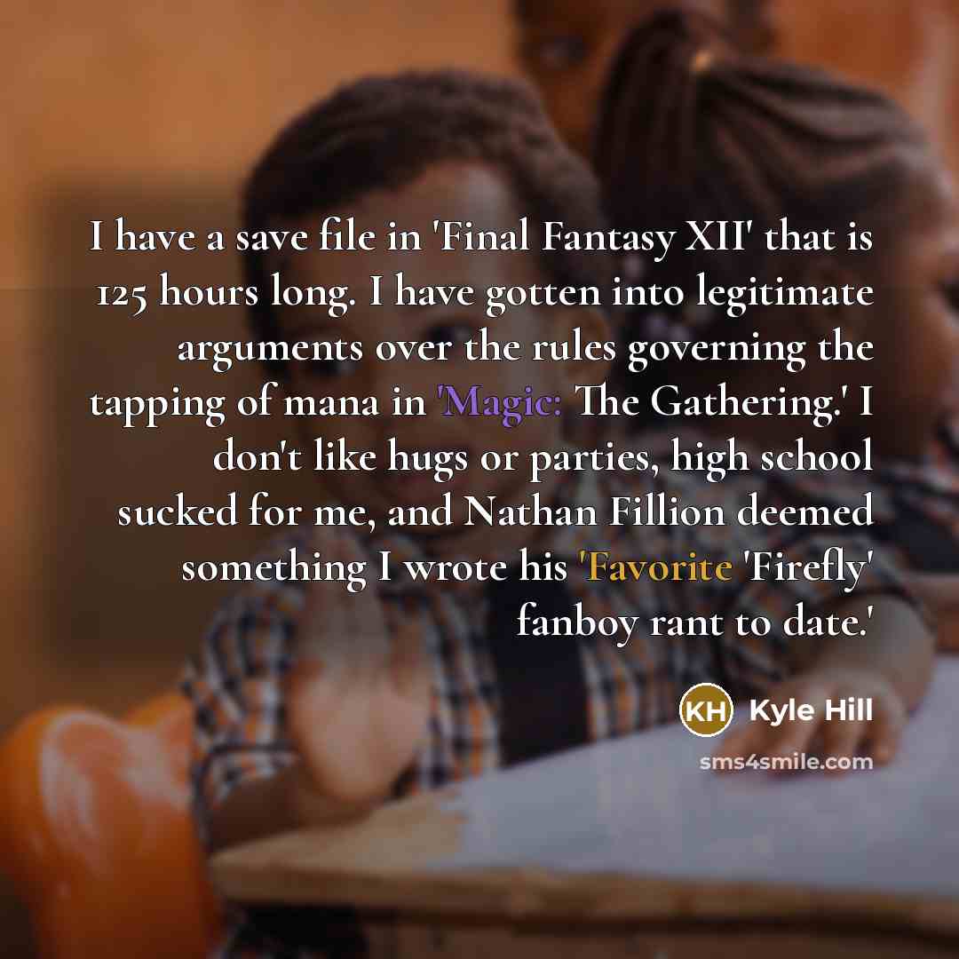 “I have a save file in 'Final Fantasy XII' that is 125 hours long. I have gotten into legitimate arguments over the rules governing the tapping of mana in 'Magic: The Gathering.' I don't like hugs or parties, high school sucked for me, and Nathan Fillion deemed something I wrote his 'Favorite…” quote by Kyle Hill