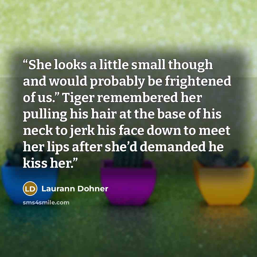 “She looks a little small though and would probably be frightened of us.” Tiger remembered her pulling his hair at the base of his neck to jerk his face down to meet her lips after she’d demanded he kiss her.” quote by Laurann Dohner
