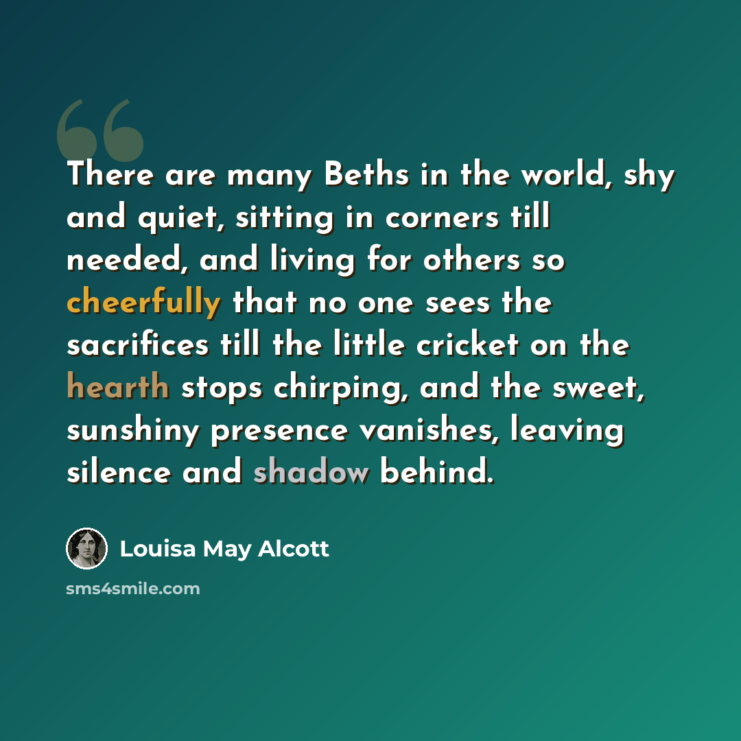 “There are many Beths in the world, shy and quiet, sitting in corners till needed, and living for others so cheerfully that no one sees the sacrifices till the little cricket on the hearth stops chirping, and the sweet, sunshiny presence vanishes, leaving silence and shadow behind.” quote by Louisa May Alcott