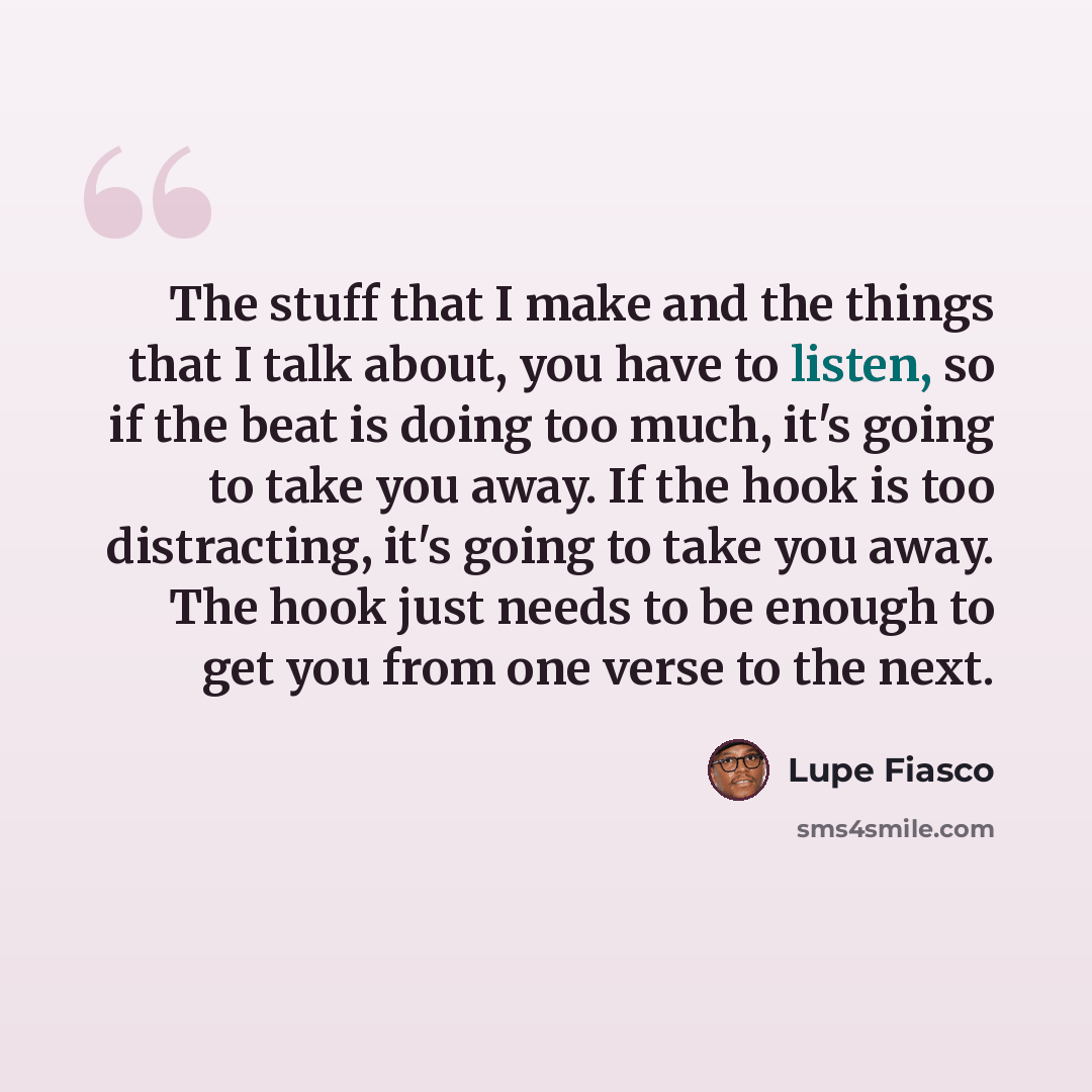 “The stuff that I make and the things that I talk about, you have to listen, so if the beat is doing too much, it's going to take you away. If the hook is too distracting, it's going to take you away. The hook just needs to be enough to get you from one verse to the next.” quote by Lupe Fiasco